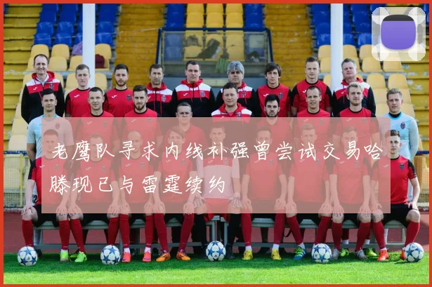 老鹰队寻求内线补强曾尝试交易哈滕现已与雷霆续约