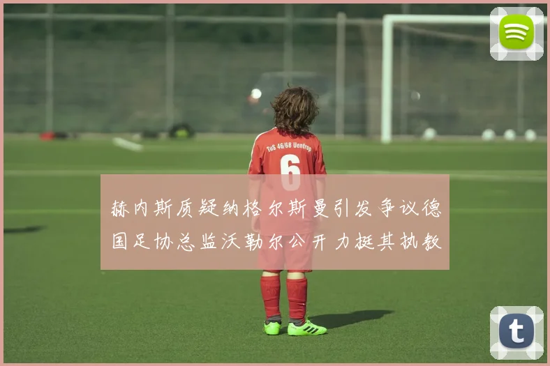 赫内斯质疑纳格尔斯曼引发争议德国足协总监沃勒尔公开力挺其执教表现