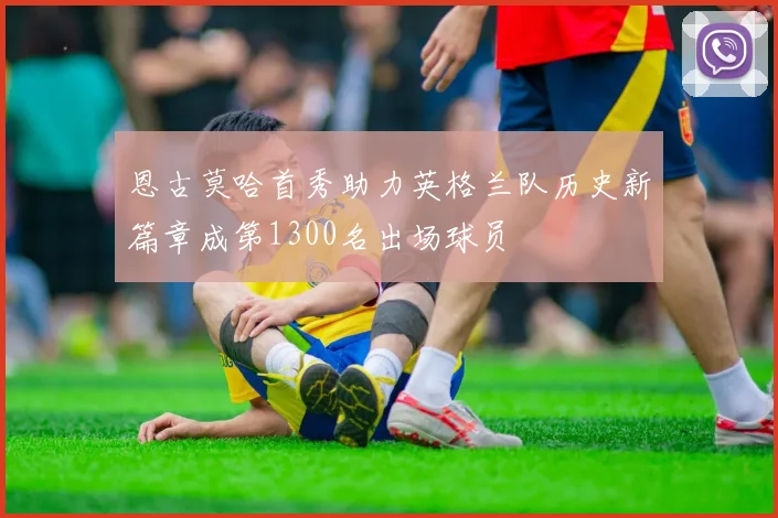 恩古莫哈首秀助力英格兰队历史新篇章成第1300名出场球员