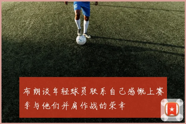 布朗谈年轻球员联系自己感慨上赛季与他们并肩作战的荣幸