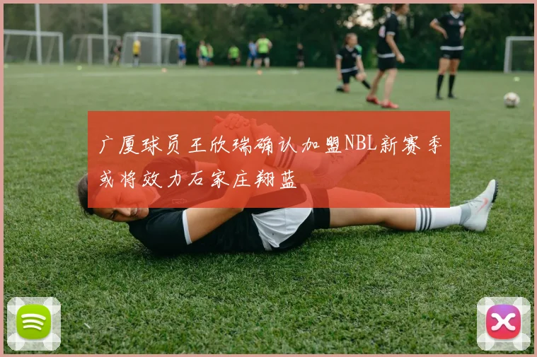 广厦球员王欣瑞确认加盟NBL新赛季或将效力石家庄翔蓝