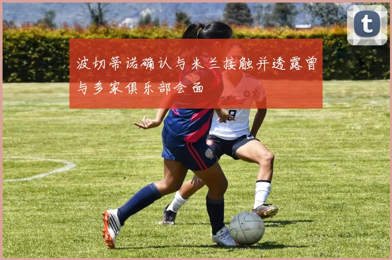 波切蒂诺确认与米兰接触并透露曾与多家俱乐部会面