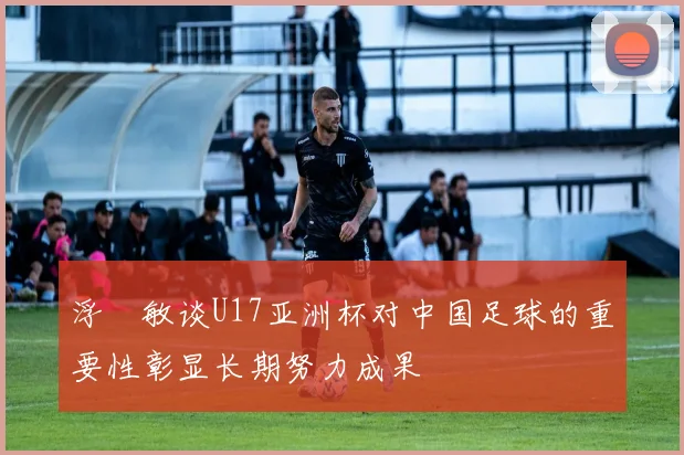 浮嶋敏谈U17亚洲杯对中国足球的重要性彰显长期努力成果