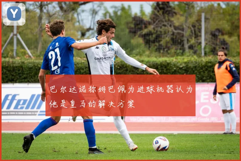 巴尔达诺称姆巴佩为进球机器认为他是皇马的解决方案
