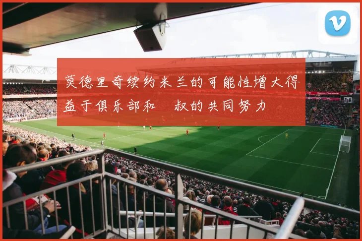 莫德里奇续约米兰的可能性增大得益于俱乐部和囧叔的共同努力