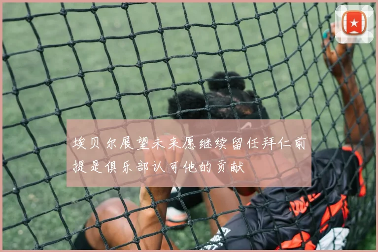 埃贝尔展望未来愿继续留任拜仁前提是俱乐部认可他的贡献