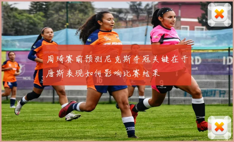 周琦赛前预测尼克斯夺冠关键在于唐斯表现如何影响比赛结果