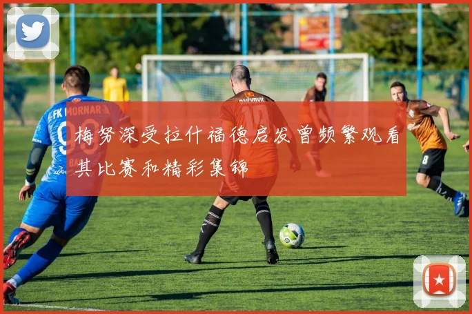 梅努深受拉什福德启发曾频繁观看其比赛和精彩集锦