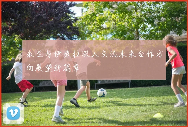 米兰与伊劳拉深入交流未来合作方向展望新篇章