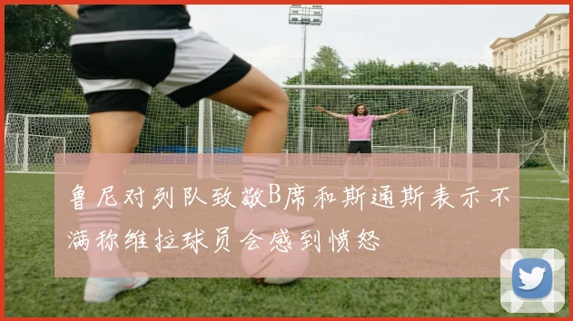 鲁尼对列队致敬B席和斯通斯表示不满称维拉球员会感到愤怒