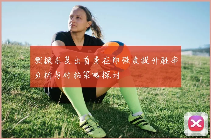樊振东复出首秀在即强度提升胜率分析与对抗策略探讨