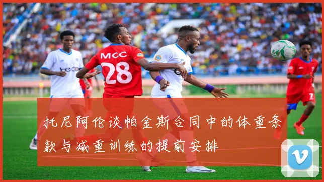 托尼阿伦谈帕金斯合同中的体重条款与减重训练的提前安排