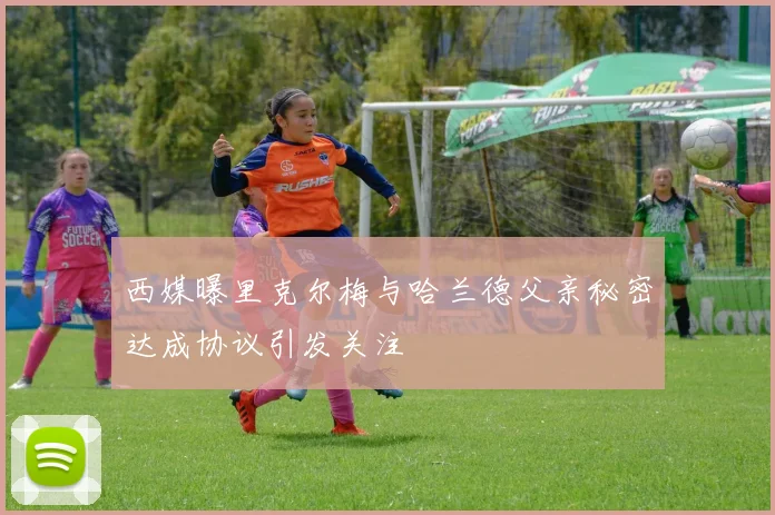 西媒曝里克尔梅与哈兰德父亲秘密达成协议引发关注
